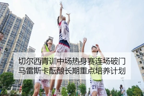 切尔西青训中场热身赛连场破门 马雷斯卡酝酿长期重点培养计划
